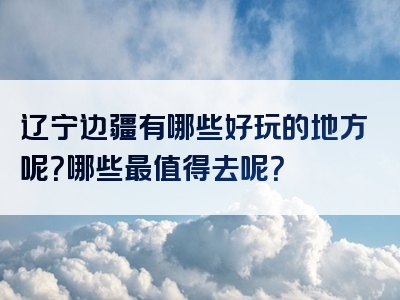 辽宁边疆有哪些好玩的地方呢？哪些最值得去呢？