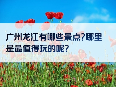 广州龙江有哪些景点？哪里是最值得玩的呢？