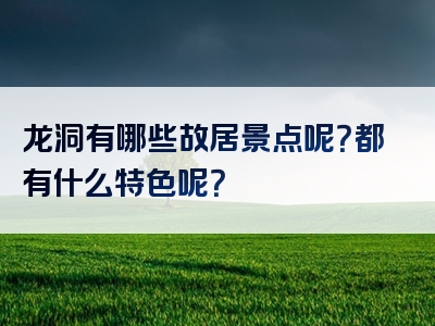 龙洞有哪些故居景点呢？都有什么特色呢？