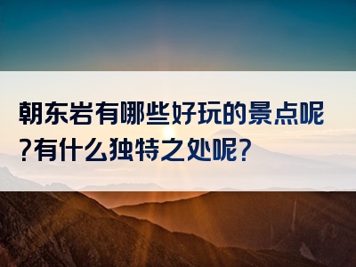 朝东岩有哪些好玩的景点呢？有什么独特之处呢？