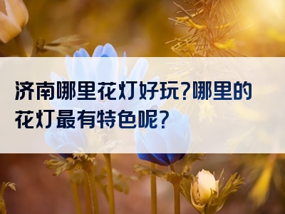 济南哪里花灯好玩？哪里的花灯最有特色呢？