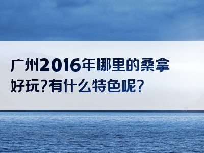 广州2016年哪里的桑拿好玩？有什么特色呢？