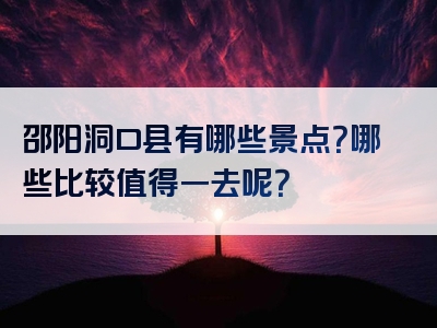 邵阳洞口县有哪些景点？哪些比较值得一去呢？