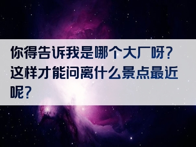 你得告诉我是哪个大厂呀？这样才能问离什么景点最近呢？
