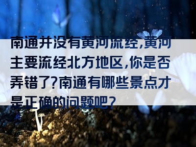 南通并没有黄河流经，黄河主要流经北方地区，你是否弄错了？南通有哪些景点才是正确的问题吧？