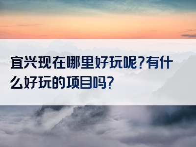 宜兴现在哪里好玩呢？有什么好玩的项目吗？