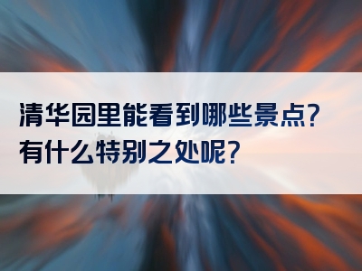 清华园里能看到哪些景点？有什么特别之处呢？