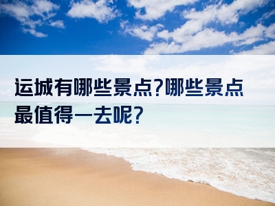 运城有哪些景点？哪些景点最值得一去呢？
