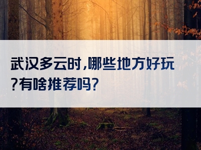 武汉多云时，哪些地方好玩？有啥推荐吗？