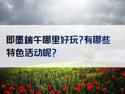 即墨端午哪里好玩？有哪些特色活动呢？