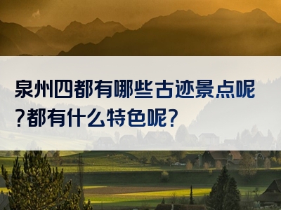 泉州四都有哪些古迹景点呢？都有什么特色呢？