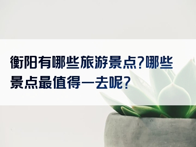 衡阳有哪些旅游景点？哪些景点最值得一去呢？