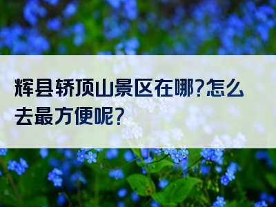 辉县轿顶山景区在哪？怎么去最方便呢？