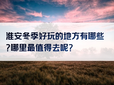 淮安冬季好玩的地方有哪些？哪里最值得去呢？