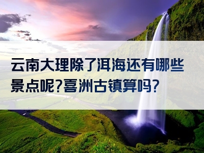 云南大理除了洱海还有哪些景点呢？喜洲古镇算吗？