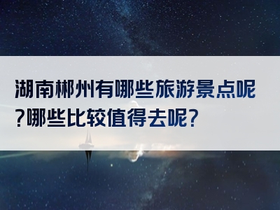 湖南郴州有哪些旅游景点呢？哪些比较值得去呢？