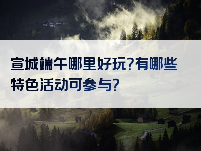 宣城端午哪里好玩？有哪些特色活动可参与？