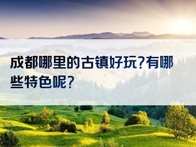 成都哪里的古镇好玩？有哪些特色呢？