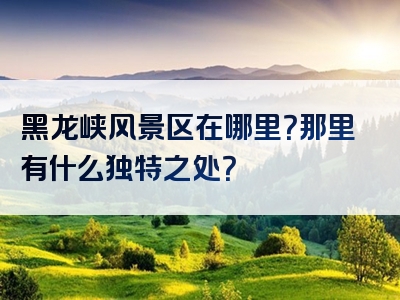 黑龙峡风景区在哪里？那里有什么独特之处？