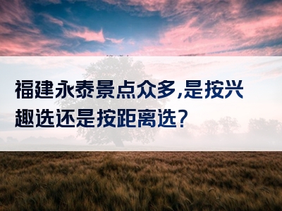 福建永泰景点众多，是按兴趣选还是按距离选？
