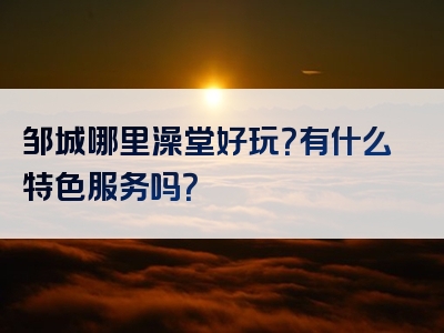 邹城哪里澡堂好玩？有什么特色服务吗？