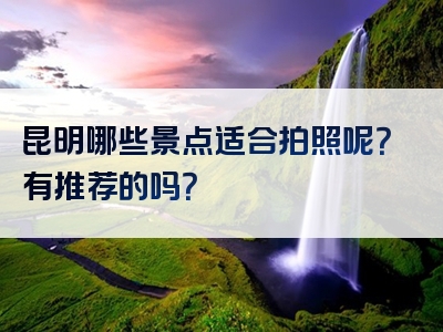 昆明哪些景点适合拍照呢？有推荐的吗？