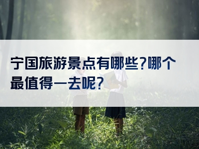 宁国旅游景点有哪些？哪个最值得一去呢？