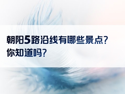朝阳5路沿线有哪些景点？你知道吗？