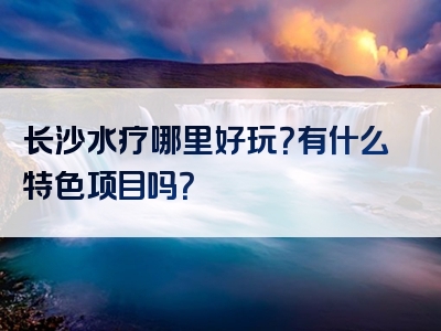 长沙水疗哪里好玩？有什么特色项目吗？