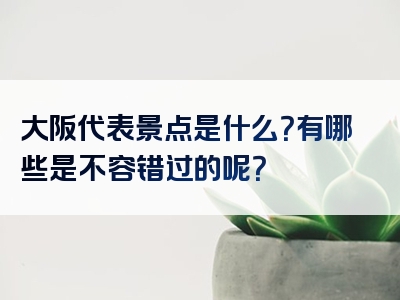 大阪代表景点是什么？有哪些是不容错过的呢？