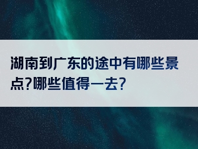 湖南到广东的途中有哪些景点？哪些值得一去？