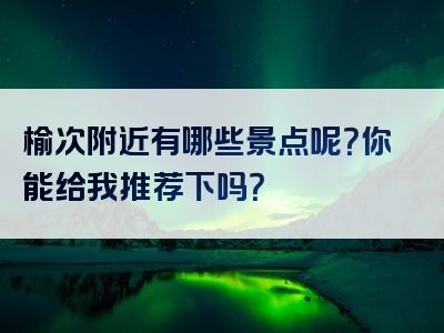 榆次附近有哪些景点呢？你能给我推荐下吗？