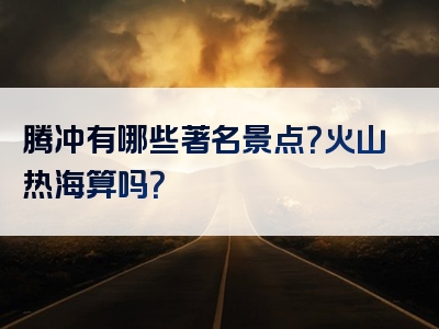 腾冲有哪些著名景点？火山热海算吗？