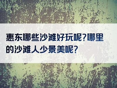 惠东哪些沙滩好玩呢？哪里的沙滩人少景美呢？