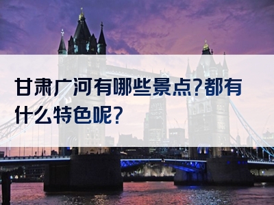 甘肃广河有哪些景点？都有什么特色呢？