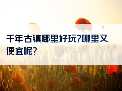 千年古镇哪里好玩？哪里又便宜呢？