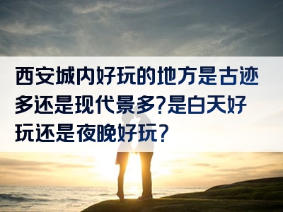 西安城内好玩的地方是古迹多还是现代景多？是白天好玩还是夜晚好玩？