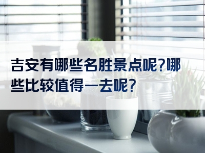 吉安有哪些名胜景点呢？哪些比较值得一去呢？