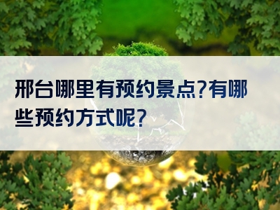 邢台哪里有预约景点？有哪些预约方式呢？