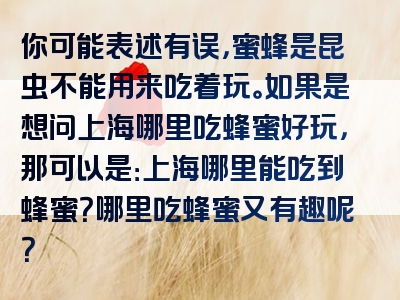 你可能表述有误，蜜蜂是昆虫不能用来吃着玩。如果是想问上海哪里吃蜂蜜好玩，那可以是：上海哪里能吃到蜂蜜？哪里吃蜂蜜又有趣呢？