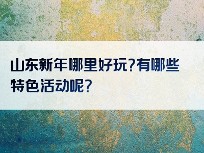 山东新年哪里好玩？有哪些特色活动呢？