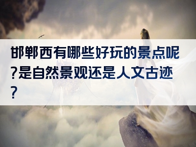 邯郸西有哪些好玩的景点呢？是自然景观还是人文古迹？