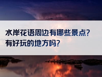 水岸花语周边有哪些景点？有好玩的地方吗？