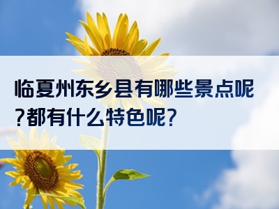 临夏州东乡县有哪些景点呢？都有什么特色呢？