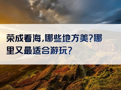 荣成看海，哪些地方美？哪里又最适合游玩？