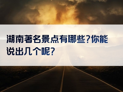 湖南著名景点有哪些？你能说出几个呢？