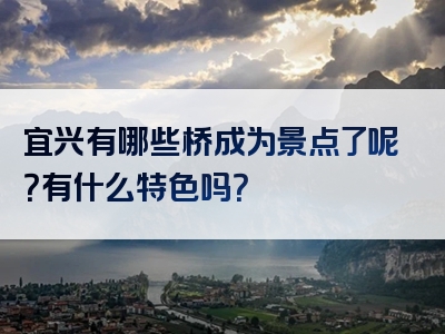宜兴有哪些桥成为景点了呢？有什么特色吗？