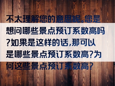 不太理解您的意思呢。您是想问哪些景点预订系数高吗？如果是这样的话，那可以是哪些景点预订系数高？为何这些景点预订系数高？