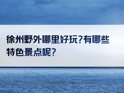 徐州野外哪里好玩？有哪些特色景点呢？