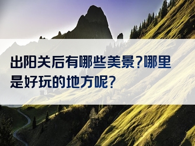 出阳关后有哪些美景？哪里是好玩的地方呢？
